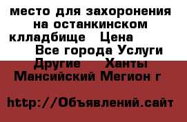 место для захоронения на останкинском клладбище › Цена ­ 1 000 000 - Все города Услуги » Другие   . Ханты-Мансийский,Мегион г.